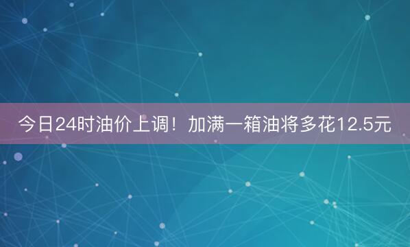 今日24时油价上调！加满一箱油将多花12.5元