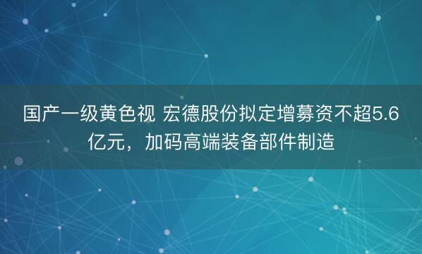 国产一级黄色视 宏德股份拟定增募资不超5.6亿元，加码高端装备部件制造