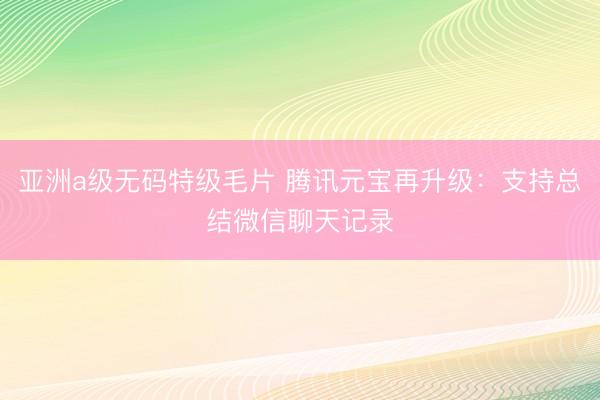亚洲a级无码特级毛片 腾讯元宝再升级：支持总结微信聊天记录