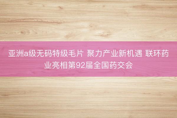 亚洲a级无码特级毛片 聚力产业新机遇 联环药业亮相第92届全国药交会