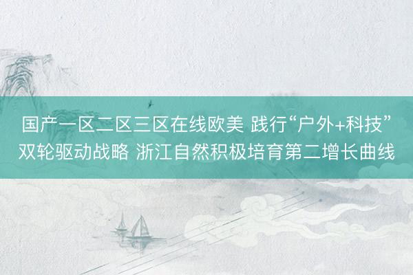 国产一区二区三区在线欧美 践行“户外+科技”双轮驱动战略 浙江自然积极培育第二增长曲线