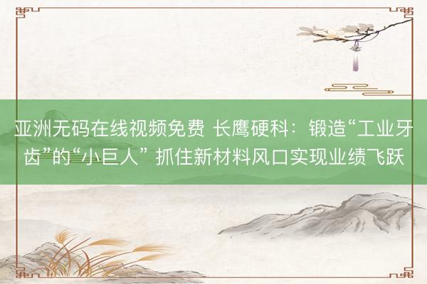 亚洲无码在线视频免费 长鹰硬科：锻造“工业牙齿”的“小巨人” 抓住新材料风口实现业绩飞跃