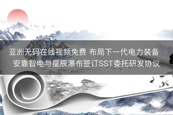 亚洲无码在线视频免费 布局下一代电力装备  安靠智电与星辰瀑布签订SST委托研发协议