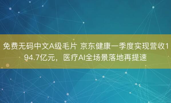 免费无码中文A级毛片 京东健康一季度实现营收194.7亿元，医疗AI全场景落地再提速