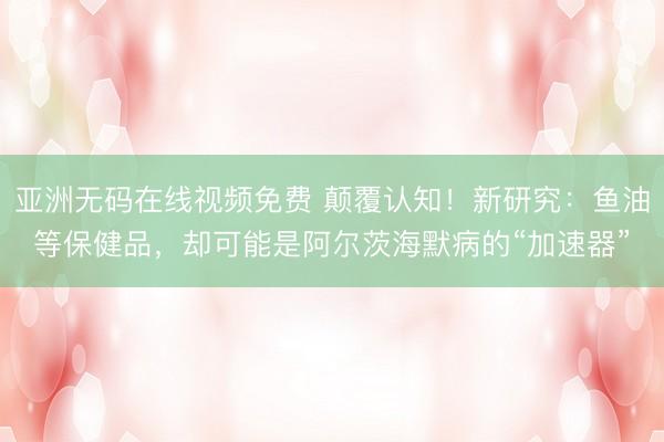亚洲无码在线视频免费 颠覆认知！新研究：鱼油等保健品，却可能是阿尔茨海默病的“加速器”