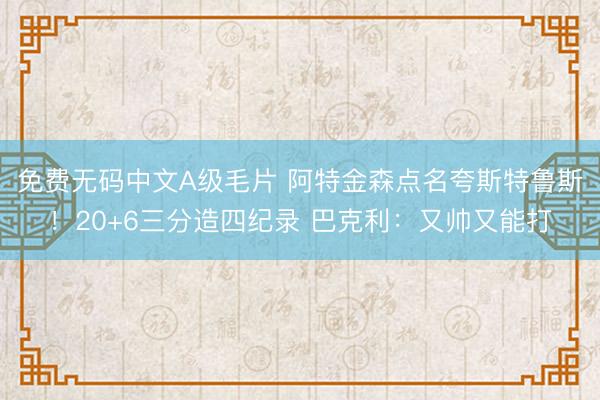 免费无码中文A级毛片 阿特金森点名夸斯特鲁斯!20+6三分造四纪录 巴克利:又帅又能打