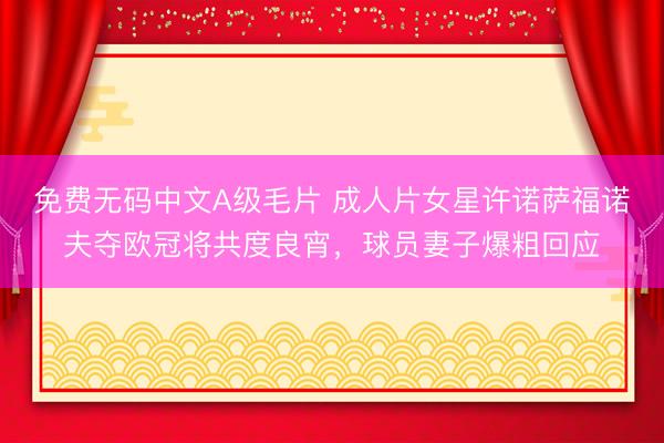 免费无码中文A级毛片 成人片女星许诺萨福诺夫夺欧冠将共度良宵，球员妻子爆粗回应