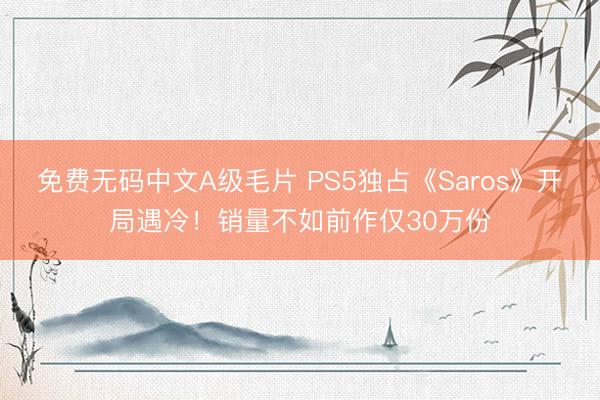 免费无码中文A级毛片 PS5独占《Saros》开局遇冷！销量不如前作仅30万份