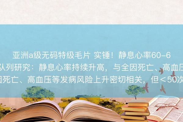 亚洲a级无码特级毛片 实锤！静息心率60-69次/分钟最健康！跨国队列研究：静息心率持续升高，与全因死亡、高血压等发病风险上升密切相关，但＜50次/分钟也不好