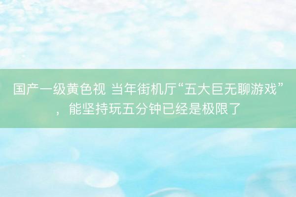 国产一级黄色视 当年街机厅“五大巨无聊游戏”，能坚持玩五分钟已经是极限了