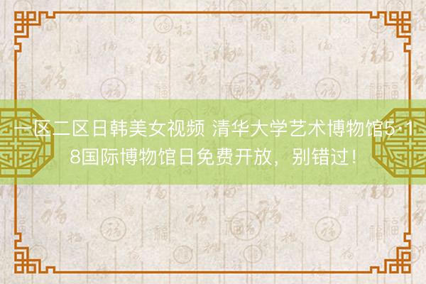 一区二区日韩美女视频 清华大学艺术博物馆5·18国际博物馆日免费开放，别错过！