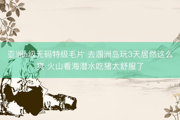 亚洲a级无码特级毛片 去涠洲岛玩3天居然这么爽 火山看海潜水吃猪太舒服了