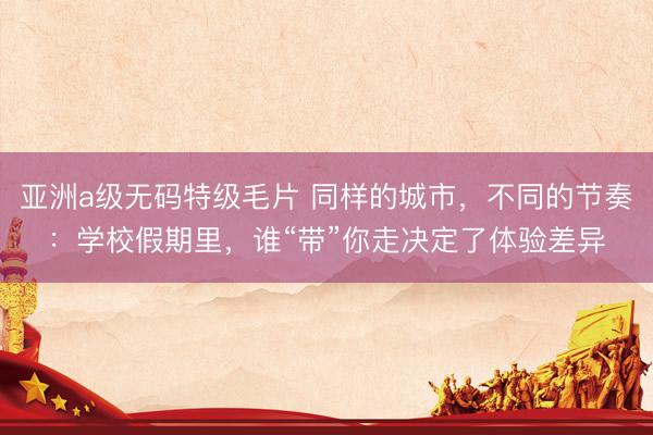 亚洲a级无码特级毛片 同样的城市，不同的节奏：学校假期里，谁“带”你走决定了体验差异