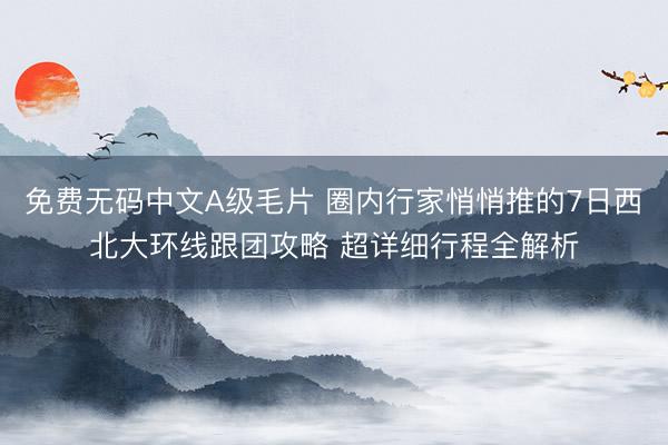 免费无码中文A级毛片 圈内行家悄悄推的7日西北大环线跟团攻略 超详细行程全解析