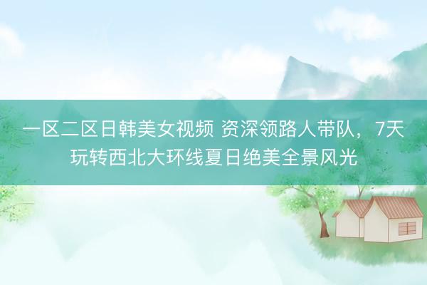 一区二区日韩美女视频 资深领路人带队，7天玩转西北大环线夏日绝美全景风光