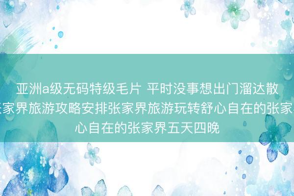 亚洲a级无码特级毛片 平时没事想出门溜达散心，这份张家界旅游攻略安排张家界旅游玩转舒心自在的张家界五天四晚