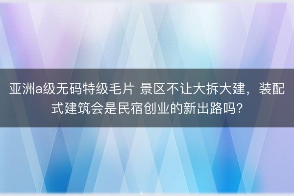 亚洲a级无码特级毛片 景区不让大拆大建，装配式建筑会是民宿创业的新出路吗？