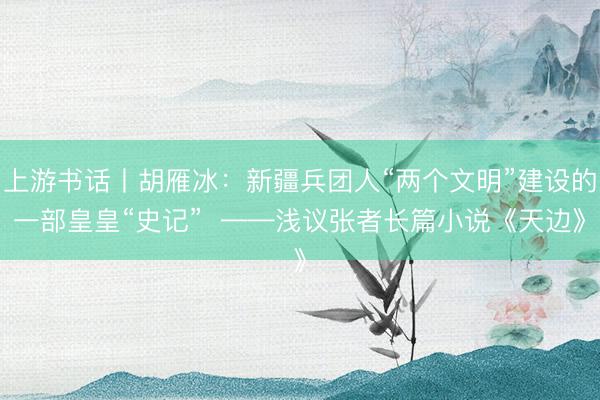 上游书话丨胡雁冰：新疆兵团人“两个文明”建设的一部皇皇“史记”  ——浅议张者长篇小说《天边》