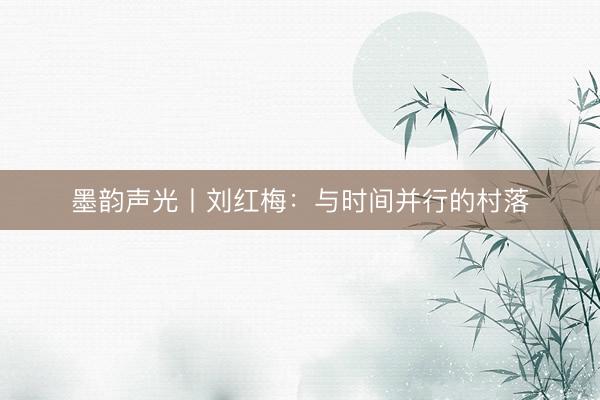 墨韵声光丨刘红梅：与时间并行的村落