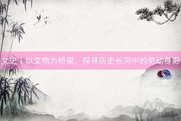 文史丨以文物为桥梁，探寻历史长河中的劳动身影