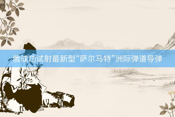 俄成功试射最新型“萨尔马特”洲际弹道导弹
