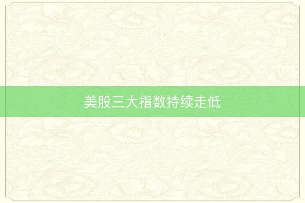 美股三大指数持续走低