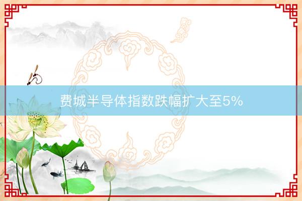费城半导体指数跌幅扩大至5%
