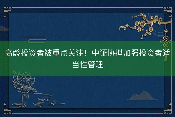 高龄投资者被重点关注！中证协拟加强投资者适当性管理