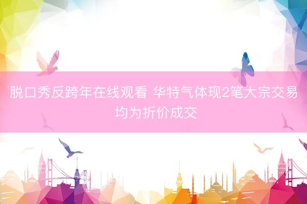 脱口秀反跨年在线观看 华特气体现2笔大宗交易 均为折价成交