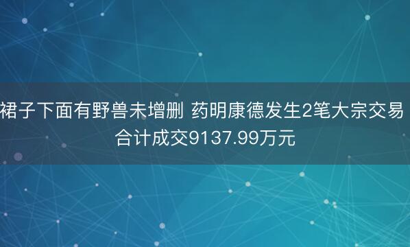 裙子下面有野兽未增删 药明康德发生2笔大宗交易 合计成交9137.99万元