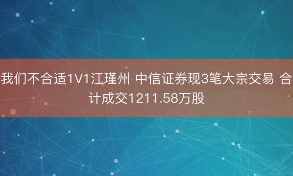 我们不合适1V1江瑾州 中信证券现3笔大宗交易 合计成交1211.58万股