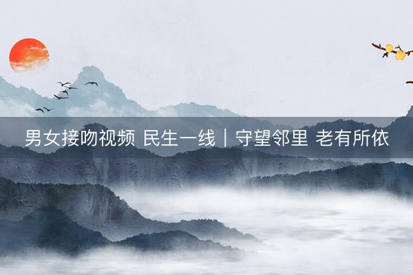 男女接吻视频 民生一线|守望邻里 老有所依