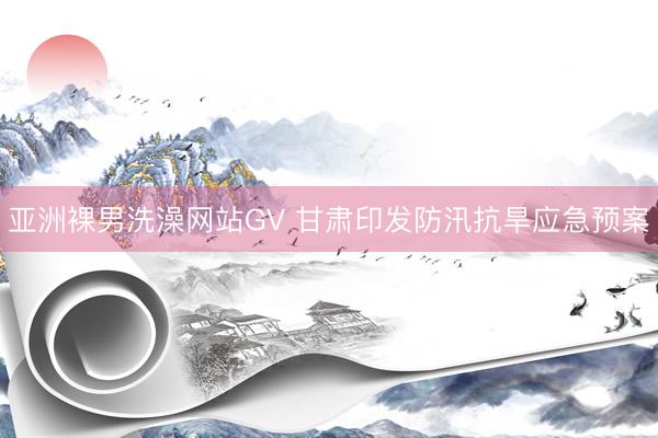 亚洲裸男洗澡网站GV 甘肃印发防汛抗旱应急预案