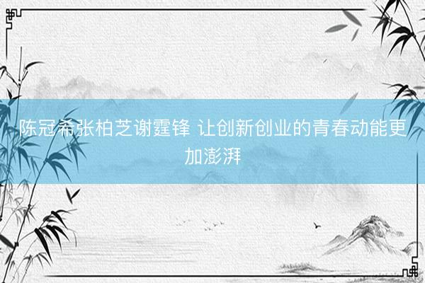 陈冠希张柏芝谢霆锋 让创新创业的青春动能更加澎湃