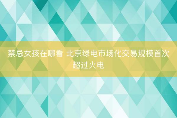 禁忌女孩在哪看 北京绿电市场化交易规模首次超过火电