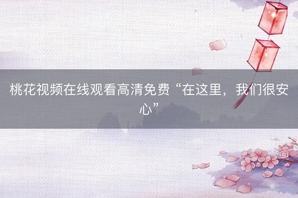 桃花视频在线观看高清免费 “在这里,我们很安心”