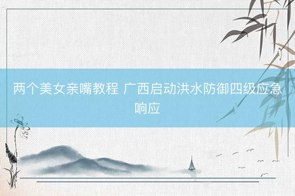 两个美女亲嘴教程 广西启动洪水防御四级应急响应