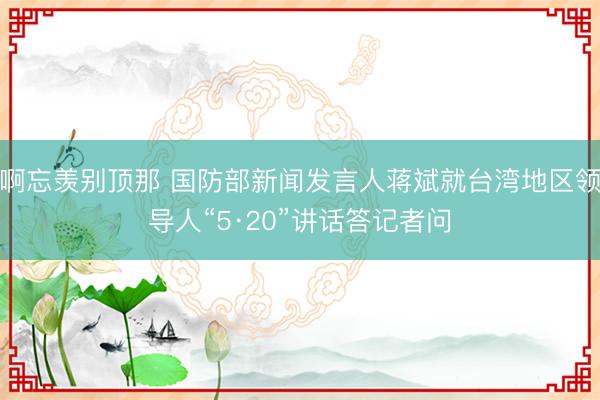 啊忘羡别顶那 国防部新闻发言人蒋斌就台湾地区领导人“5·20”讲话答记者问