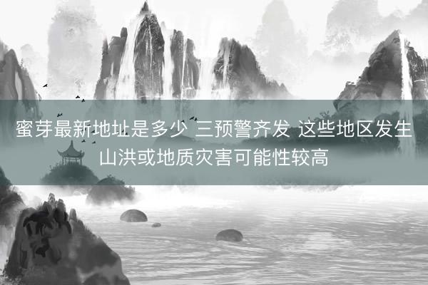 蜜芽最新地址是多少 三预警齐发 这些地区发生山洪或地质灾害可能性较高