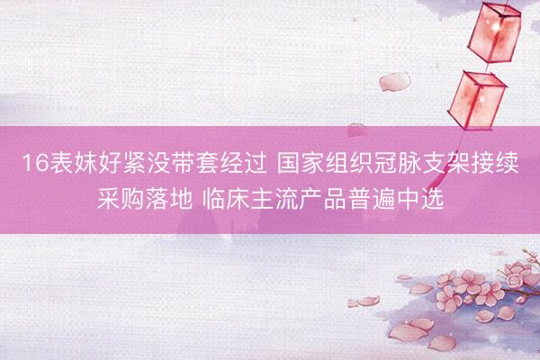 16表妺好紧没带套经过 国家组织冠脉支架接续采购落地 临床主流产品普遍中选