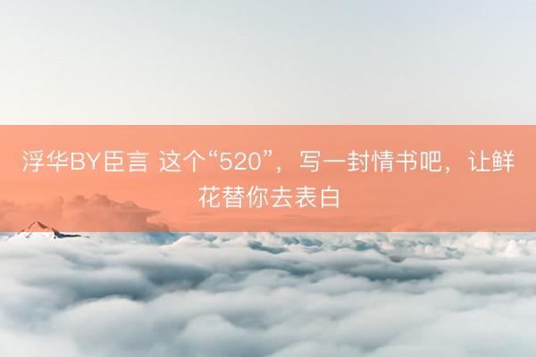 浮华BY臣言 这个“520”，写一封情书吧，让鲜花替你去表白