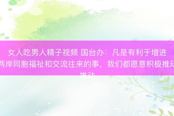 女人吃男人精子视频 国台办：凡是有利于增进两岸同胞福祉和交流往来的事，我们都愿意积极推动
