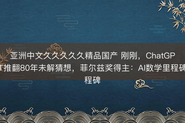 亚洲中文久久久久久精品国产 刚刚，ChatGPT推翻80年未解猜想，菲尔兹奖得主：AI数学里程碑