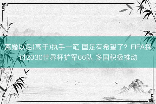 离婚以后(高干)执手一笔 国足有希望了？FIFA探讨2030世界杯扩军66队 多国积极推动