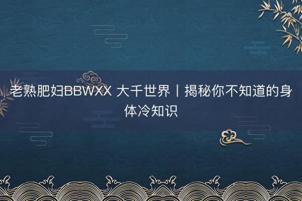 老熟肥妇BBWXX 大千世界丨揭秘你不知道的身体冷知识