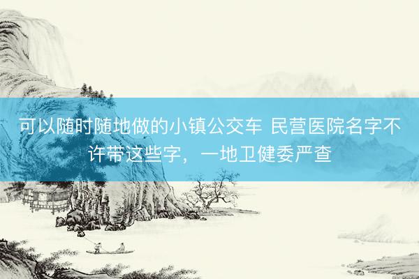 可以随时随地做的小镇公交车 民营医院名字不许带这些字，一地卫健委严查