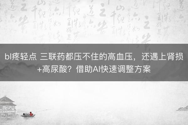 bl疼轻点 三联药都压不住的高血压，还遇上肾损+高尿酸？借助AI快速调整方案