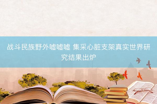 战斗民族野外嘘嘘嘘 集采心脏支架真实世界研究结果出炉
