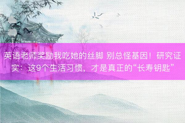 英语老师奖励我吃她的丝脚 别总怪基因！研究证实：这9个生活习惯，才是真正的“长寿钥匙”