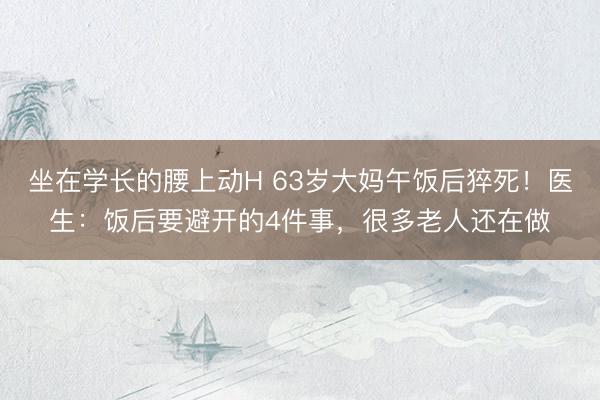 坐在学长的腰上动H 63岁大妈午饭后猝死！医生：饭后要避开的4件事，很多老人还在做